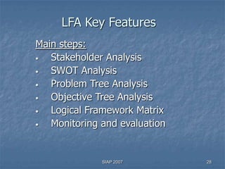 LFA Key Features
Main steps:
•  Stakeholder Analysis
•  SWOT Analysis
•  Problem Tree Analysis
•  Objective Tree Analysis
•  Logical Framework Matrix
•  Monitoring and evaluation


              SIAP 2007        28
 