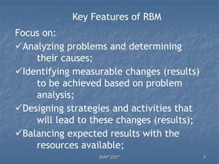 Key Features of RBM
Focus on:
Analyzing problems and determining
    their causes;
Identifying measurable changes (results)
    to be achieved based on problem
    analysis;
Designing strategies and activities that
    will lead to these changes (results);
Balancing expected results with the
    resources available;
                  SIAP 2007                 4
 