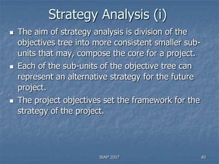 Strategy Analysis (i)
   The aim of strategy analysis is division of the
    objectives tree into more consistent smaller sub-
    units that may, compose the core for a project.
   Each of the sub-units of the objective tree can
    represent an alternative strategy for the future
    project.
   The project objectives set the framework for the
    strategy of the project.




                          SIAP 2007                     40
 