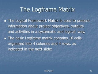 The Logframe Matrix
   The Logical Framework Matrix is used to present
    information about project objectives, outputs
    and activities in a systematic and logical way.
   The basic Logframe matrix contains 16 cells
    organized into 4 columns and 4 rows, as
    indicated in the next slide:




                         SIAP 2007                    42
 