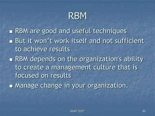 RBM
   RBM are good and useful techniques
   But it won’t work itself and not sufficient
    to achieve results
   RBM depends on the organization's ability
    to create a management culture that is
    focused on results
   Manage change in your organization.


                      SIAP 2007               46
 