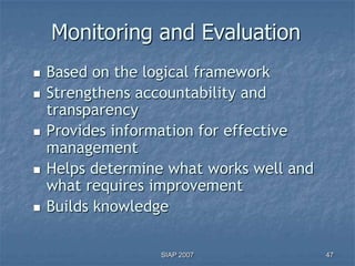 Monitoring and Evaluation
   Based on the logical framework
   Strengthens accountability and
    transparency
   Provides information for effective
    management
   Helps determine what works well and
    what requires improvement
   Builds knowledge

                   SIAP 2007              47
 