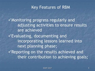 Key Features of RBM


Monitoring progress regularly and
    adjusting activities to ensure results
    are achieved
Evaluating, documenting and
    incorporating lessons learned into
    next planning phase;
Reporting on the results achieved and
    their contribution to achieving goals;

                  SIAP 2007                  5
 