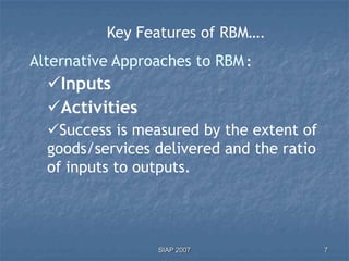 Key Features of RBM….
Alternative Approaches to RBM :
  Inputs
  Activities
  Success is measured by the extent of
  goods/services delivered and the ratio
  of inputs to outputs.




                 SIAP 2007                 7
 