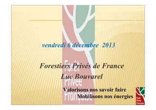 vendredi 6 décembre 2013 
Forestiers Privés de France 
Luc Bouvarel 
1 
Valorisons nos savoir faire 
Mobilisons nos énergies 
 