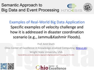 Semantic Approach to
Big Data and Event Processing
Examples of Real-World Big Data Application
Specific examples of velocity challenge and
how it is addressed in disaster coordination
scenario (e.g., Jammu&Kashmir Floods).
Prof. Amit Sheth
Ohio Center of Excellence in Knowledge-enabled Computing (Kno.e.sis)
Wright State University, USA
Tutorial @ Kno.e.sis Centre: Semantics Approach to Big Data and Event Processing, Oct 7-9, 2015
 