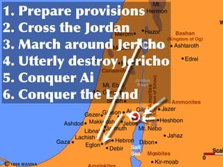 Conquest of Canaan                                                                      Mt.
     	
                              	
                                               Hermon
                                                                                                                                         W
     	
               	
                         	
                 Merom             Hazor                         Bashan

     	
                     	
                                     	
 
                                                                                                                 (Kingdom of Og)
                                                                                    Sea of
                                                                   Madon            Chinnereth                     Ashtaroth


     	
                        	
                      Dor
                                                                         	
 Megiddo                                     Edrei
                                                             Canaanites
     	
                                    	
 




                                                                                            (Kingdom of Sihon)
                                                                               Jordan
                                                           Mt. Ebal             River




                                                                                      Amorites
     	
                                    	
                	
 
             Great Sea                                 Mt. Gerizim
           (Mediterranean)
                                                            Shiloh                                                Ammonites
                                                          Jazer
                               Gezer Gibeon Ai Gilgal
                                                Jericho Heshbon
                        Ashdod   Makkedah Jebus
                                 Makkedah
                               Libnah Jarmuth    Mt. Nebo
                           Lachish                          Jahaz
                      Gaza                Hebron Dibon
                               Eglon
                                       Debir Salt                                                                                      Scal
                                                                              Sea     Moabites
                                                                                                                                   0
c   1999 MANNA                                                                                        Kir-moab
 