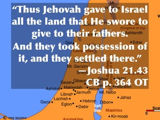 Conquest of Canaan                                                                 Mt.
                              	
                                  	
               	
  	
 
                                                                                 Hermon
                                                                                                                               	
        W
            	
                  	
                    	
             	
 
                                                                   Merom         	
 
                                                                                 Hazor                             Bashan
                                                                                                            (Kingdom of Og)
                                                                                                                           	
  	
 
                                        	
          	
                 	
 
                                                                                Sea of
                                                                  Madon         Chinnereth                        Ashtaroth

                                                     Dor                                                              Edrei
                        	
                    	
                 	
  Megiddo
                                                            Canaanites
                                                                                                                           	
    	
 
                  	
                  	
                    	
 Mt. Ebal            	
 




                                                                                       (Kingdom of Sihon)
                                                                           Jordan
                                                                            River




                                                                                 Amorites
           Great Sea                                   Mt. Gerizim
         (Mediterranean)
                                                            Shiloh                                          	
    Ammonites
                                                                  Jazer
                                             Gibeon Ai Gilgal
                                Ashdod
                                       Gezer
                                         Makkedah Jebus
                                         Makkedah
                                                        Jericho Heshbon     	
  	
                                   	
 
                                       Libnah Jarmuth    Mt. Nebo
                                   Lachish                          Jahaz
                              Gaza                Hebron Dibon
                                       Eglon
                                               Debir Salt                                                                              Scal
                                                                          Sea     Moabites
                                                                                                                                 0
c   1999 MANNA                                                                                   Kir-moab
 