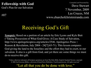 Compiled and Presented by:
Fellowship with God                                                              Dave Stewart
God’s Plan for our Salvation
                                                                            7 November, 2009
                                                                              Las Cruces, NM
#07
                                                                www.churchofchristmiranda.com


                          Receiving God’s Gift
  Synopsis: Based on a portion of an article by Eric Lyons and Kyle Butt
  (“Taking Possession of What God Gives: A Case Study of Salvation,
  http://www.apologeticspress.org/articles/2546. Apologetics Press ::
  Reason & Revelation, July 2004 - 24[7]:65-71). This lesson compares
  God giving the land to the Israelites and the effort they had to exert, to our
  salvation. It also is a gift from God, and yet there are some things we must
  do to receive this gift.
      “Unless otherwise indicated, all Scripture quotations are from The Holy Bible, English Standard Version, copyright
         © 2001 by Crossway Bibles, a division of Good News Publishers. Used by permission. All rights reserved.”

                  “Let all that you do be done with love.”
 
