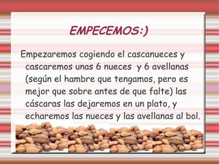 EMPECEMOS:)
Empezaremos cogiendo el cascanueces y
cascaremos unas 6 nueces y 6 avellanas
(según el hambre que tengamos, pero es
mejor que sobre antes de que falte) las
cáscaras las dejaremos en un plato, y
echaremos las nueces y las avellanas al bol.
 