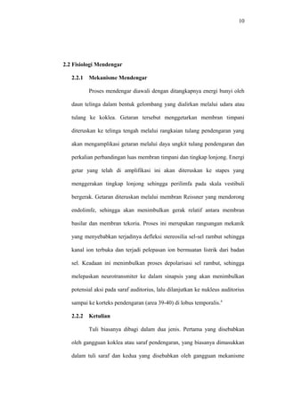 10
2.2 Fisiologi Mendengar
2.2.1 Mekanisme Mendengar
Proses mendengar diawali dengan ditangkapnya energi bunyi oleh
daun telinga dalam bentuk gelombang yang dialirkan melalui udara atau
tulang ke koklea. Getaran tersebut menggetarkan membran timpani
diteruskan ke telinga tengah melalui rangkaian tulang pendengaran yang
akan mengamplikasi getaran melalui daya ungkit tulang pendengaran dan
perkalian perbandingan luas membran timpani dan tingkap lonjong. Energi
getar yang telah di amplifikasi ini akan diteruskan ke stapes yang
menggerakan tingkap lonjong sehingga perilimfa pada skala vestibuli
bergerak. Getaran diteruskan melalui membran Reissner yang mendorong
endolimfe, sehingga akan menimbulkan gerak relatif antara membran
basilar dan membran tekoria. Proses ini merupakan rangsangan mekanik
yang menyebabkan terjadinya defleksi stereosilia sel-sel rambut sehingga
kanal ion terbuka dan terjadi pelepasan ion bermuatan listrik dari badan
sel. Keadaan ini menimbulkan proses depolarisasi sel rambut, sehingga
melepaskan neurotransmiter ke dalam sinapsis yang akan menimbulkan
potensial aksi pada saraf auditorius, lalu dilanjutkan ke nukleus auditorius
sampai ke korteks pendengaran (area 39-40) di lobus temporalis.4
2.2.2 Ketulian
Tuli biasanya dibagi dalam dua jenis. Pertama yang disebabkan
oleh gangguan koklea atau saraf pendengaran, yang biasanya dimasukkan
dalam tuli saraf dan kedua yang disebabkan oleh gangguan mekanisme
 