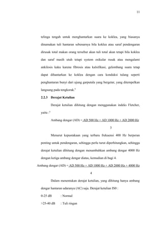 11
telinga tengah untuk menghantarkan suara ke koklea, yang biasanya
dinamakan tuli hantaran sebenarnya bila koklea atau saraf pendengaran
dirusak total makan orang tersebut akan tuli total akan tetapi bila koklea
dan saraf masih utuh tetapi system osikular rusak atau mengalami
ankilosis kaku karena fibrosis atau kalsifikasi, gelombang suara tetap
dapat dihantarkan ke koklea dengan cara konduksi tulang seperti
penghantaran bunyi dari ujung garputala yang bergetar, yang ditempelkan
langsung pada tengkorak.9
2.2.3 Derajat Ketulian
Derajat ketulian dihitung dengan menggunakan indeks Fletcher,
yaitu :4
Ambang dengar (AD) = AD 500 Hz + AD 1000 Hz + AD 2000 Hz
3
Menurut kepustakaan yang terbaru frekuensi 400 Hz berperan
penting untuk pendengaran, sehingga perlu turut diperhitungkan, sehingga
derajat ketulian dihitung dengan menambahkan ambang dengar 4000 Hz
dengan ketiga ambang dengar diatas, kemudian di bagi 4.
Ambang dengar (AD) = AD 500 Hz + AD 1000 Hz + AD 2000 Hz + 4000 Hz
4
Dalam menentukan derajat ketulian, yang dihitung hanya ambang
dengar hantaran udaranya (AC) saja. Derajat ketulian IS0 :
0-25 dB : Normal
>25-40 dB : Tuli ringan
 