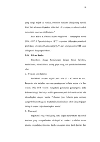 13
yang serupa terjadi di Kanada, Patterson mencatat orang-orang berusia
lebih dari 65 tahun dilaporkan lebih dari 1/3 kelompok tersebut dideteksi
mengalami gangguan pendengaran.10
Pada Survei Kesehatan Indera Penglihatan – Pendengaran tahun
1994 – 1997 di 7 provinsi dengan 19.375 responden, didapatkan prevalensi
presbikusis sebesar 2,6% atau sekitar 6,7% dari seluruh pasien THT yang
didiagnosis dengan presbikusis.1
2.3.4 Faktor Resiko
Presbikusis diduga berhubungan dengan faktor herediter,
metabolisme, aterosklerosis, bising, gaya hidup, dan pemakaian beberapa
obat.
a. Usia dan jenis kelamin
Presbikusis rata-rata terjadi pada usia 60 – 65 tahun ke atas.
Pengaruh usia terhadap gangguan pendengaran berbeda antara pria dan
wanita. Pria lebih banyak mengalami penurunan pendengaran pada
frekuensi tinggi dan hanya sedikit penurunan pada frekuensi rendah bila
dibandingkan dengan wanita. Perbedaan jenis kelamin pada ambang
dengar frekuensi tingg ini disebabkan pria umumnya lebih sering terpapar
bising di tempat kerja dibandingkan wanita.2
b. Hipertensi
Hipertensi yang berlangsung lama dapat memperberat resistensi
vaskuler yang mengakibatkan disfungsi sel endotel pembuluh darah
disertai peningkatan viskositas darah, penurunan aliran darah kapiler, dan
 