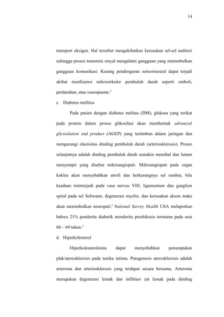 14
transport oksigen. Hal tersebut mengakibatkan kerusakan sel-sel auditori
sehingga proses transmisi sinyal mengalami gangguan yang menimbulkan
gangguan komunikasi. Kurang pendengaran sensorineural dapat terjadi
akibat insufisiensi mikrosirkuler pembuluh darah seperti emboli,
perdarahan, atau vasospasme.2
c. Diabetes mellitus
Pada pasien dengan diabetes melitus (DM), glukosa yang terikat
pada protein dalam proses glikosilasi akan membentuk advanced
glicosilation end product (AGEP) yang tertimbun dalam jaringan dan
mengurangi elastisitas dinding pembuluh darah (arteriosklerosis). Proses
selanjutnya adalah dinding pembuluh darah semakin menebal dan lumen
menyempit yang disebut mikroangiopati. Mikroangiopati pada organ
koklea akan menyebabkan atrofi dan berkurangnya sel rambut, bila
keadaan inimterjadi pada vasa nervus VIII, ligamentum dan ganglion
spiral pada sel Schwann, degenerasi myelin, dan kerusakan akson maka
akan menimbulkan neuropati.2
National Survey Health USA melaporkan
bahwa 21% penderita diabetik menderita presbikusis terutama pada usia
60 – 69 tahun.2
d. Hiperkolesterol
Hiperkolesterolemia dapat menyebabkan penumpukan
plak/aterosklerosis pada tunika intima. Patogenesis aterosklerosis adalah
arteroma dan arteriosklerosis yang terdapat secara bersama. Arteroma
merupakan degenerasi lemak dan infiltrasi zat lemak pada dinding
 