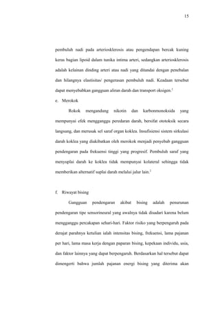 15
pembuluh nadi pada arteriosklerosis atau pengendapan bercak kuning
keras bagian lipoid dalam tunika intima arteri, sedangkan arteriosklerosis
adalah kelainan dinding arteri atau nadi yang ditandai dengan penebalan
dan hilangnya elastisitas/ pengerasan pembuluh nadi. Keadaan tersebut
dapat menyebabkan gangguan aliran darah dan transport oksigen.2
e. Merokok
Rokok mengandung nikotin dan karbonmonoksida yang
mempunyai efek mengganggu peredaran darah, bersifat ototoksik secara
langsung, dan merusak sel saraf organ koklea. Insufisiensi sistem sirkulasi
darah koklea yang diakibatkan oleh merokok menjadi penyebab gangguan
pendengaran pada frekuensi tinggi yang progresif. Pembuluh saraf yang
menyuplai darah ke koklea tidak mempunyai kolateral sehingga tidak
memberikan alternatif suplai darah melalui jalur lain.2
f. Riwayat bising
Gangguan pendengaran akibat bising adalah penurunan
pendengaran tipe sensorineural yang awalnya tidak disadari karena belum
mengganggu percakapan sehari-hari. Faktor risiko yang berpengaruh pada
derajat parahnya ketulian ialah intensitas bising, frekuensi, lama pajanan
per hari, lama masa kerja dengan paparan bising, kepekaan individu, usia,
dan faktor lainnya yang dapat berpengaruh. Berdasarkan hal tersebut dapat
dimengerti bahwa jumlah pajanan energi bising yang diterima akan
 