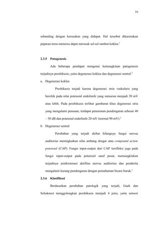 16
sebanding dengan kerusakan yang didapat. Hal tersebut dikarenakan
paparan terus-menerus dapat merusak sel-sel rambut koklea.2
2.3.5 Patogenesis
Ada beberapa pendapat mengenai kemungkinan patogenesis
terjadinya presbikusis, yaitu degenerasi koklea dan degenerasi sentral.2
a. Degenerasi koklea
Presbikusis terjadi karena degenerasi stria vaskularis yang
berefek pada nilai potensial endolimfe yang menurun menjadi 20 mV
atau lebih. Pada presbikusis terlihat gambaran khas degenerasi stria
yang mengalami penuaan, terdapat penurunan pendengaran sebesar 40
– 50 dB dan potensial endolimfe 20 mV (normal 90 mV).2
b. Degenerasi sentral
Perubahan yang terjadi akibat hilangnya fungsi nervus
auditorius meningkatkan nilai ambang dengar atau compound action
potensial (CAP). Fungsi input-output dari CAP terefleksi juga pada
fungsi input-output pada potensial saraf pusat, memungkinkan
terjadinya asinkronisasi aktifitas nervus auditorius dan penderita
mengalami kurang pendengaran dengan pemahaman bicara buruk.2
2.3.6 Klasifikasi
Berdasarkan perubahan patologik yang terjadi, Gaek dan
Schuknect menggolongkan presbikusis menjadi 4 jenis, yaitu sensori
 