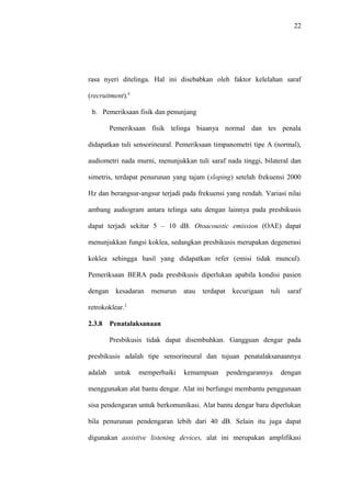 22
rasa nyeri ditelinga. Hal ini disebabkan oleh faktor kelelahan saraf
(recruitment).4
b. Pemeriksaan fisik dan penunjang
Pemeriksaan fisik telinga biaanya normal dan tes penala
didapatkan tuli sensorineural. Pemeriksaan timpanometri tipe A (normal),
audiometri nada murni, menunjukkan tuli saraf nada tinggi, bilateral dan
simetris, terdapat penurunan yang tajam (sloping) setelah frekuensi 2000
Hz dan berangsur-angsur terjadi pada frekuensi yang rendah. Variasi nilai
ambang audiogram antara telinga satu dengan lainnya pada presbikusis
dapat terjadi sekitar 5 – 10 dB. Otoacoustic emission (OAE) dapat
menunjukkan fungsi koklea, sedangkan presbikusis merupakan degenerasi
koklea sehingga hasil yang didapatkan refer (emisi tidak muncul).
Pemeriksaan BERA pada presbikusis diperlukan apabila kondisi pasien
dengan kesadaran menurun atau terdapat kecurigaan tuli saraf
retrokoklear.2
2.3.8 Penatalaksanaan
Presbikusis tidak dapat disembuhkan. Gangguan dengar pada
presbikusis adalah tipe sensorineural dan tujuan penatalaksanaannya
adalah untuk memperbaiki kemampuan pendengarannya dengan
menggunakan alat bantu dengar. Alat ini berfungsi membantu penggunaan
sisa pendengaran untuk berkomunikasi. Alat bantu dengar baru diperlukan
bila penurunan pendengaran lebih dari 40 dB. Selain itu juga dapat
digunakan assistive listening devices, alat ini merupakan amplifikasi
 