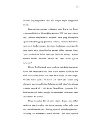 23
sederhana yang mengirimkan sinyal pada ruangan dengan menggunakan
headset.1
Pada orangtua penurunan pendengaran sering disertai juga dengan
penurunan diskriminasi bicara akibat perubahan SSP oleh proses menua
yang kemudian mengakibatkan perubahan watak yang bersangkutan
seperti mudah tersinggung, penurunan perhatian, penurunan konsentrasi,
cepat emosi, dan berkurangnya daya ingat. Adakalanya pemasangan alat
bantu dengar perlu dikombinasikan dengan latihan membaca ujaran
(speech reading) dan latihan mendengar (audioroty training); prosedur
pelatihan tersebut dilakukan bersama ahli terapi wicara (speech
therapist).1,4
Dengan demikian tidak semua penderita presbikusis dapat diatasi
dengan baik menggunakan alat bantu dengar terutama presbikusis tipe
neural. Pada keadaan dimana tidak dapat diatasi dengan alat bantu dengar,
penderita merasa adanya penolakkan dari teman atau saudara yang
selanjutnya akan mengakibatkan hubungan menjadi tidak baik sehingga
penderita menarik diri, jadi kurang bersosialisasi, penurunan fisik,
penurunan aktivitas mental sehingga merasa kesepian, dan akhirnya dapat
terjadi depresi dan paranoid.1
Untuk mengatasi hal ini dapat dicoba dengan cara latihan
mendengar atau lip reading yaitu dengan membaca geakan mulut orang
yang menjadi lawan bicaranya. Penting juga untuk melakukan physiologic
counseling yaitu memperbaiki mental penderita. Disin harus dijelaskan
 