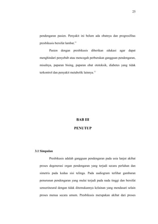 25
pendengaran pasien. Penyakit ini belum ada obatnya dan progresifitas
presbikusis bersifat lambat.11
Pasien dengan presbikusis diberikan edukasi agar dapat
menghindari penyebab atau mencegah perburukan gangguan pendengaran,
misalnya, paparan bising, paparan obat ototoksik, diabetes yang tidak
terkontrol dan penyakit metabolik lainnya.11
BAB III
PENUTUP
3.1 Simpulan
Presbikusis adalah gangguan pendengaran pada usia lanjut akibat
proses degenerasi organ pendengaran yang terjadi secara perlahan dan
simetris pada kedua sisi telinga. Pada audiogram terlihat gambaran
penurunan pendengaran yang mulai terjadi pada nada tinggi dan bersifat
sensorineural dengan tidak ditemukannya kelainan yang mendasari selain
proses menua secara umum. Presbikusis merupakan akibat dari proses
 