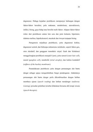 26
degenerasi. Diduga kejadian presbikusis mempunyai hubungan dengan
faktor-faktor herediter, pola makanan, metabolisme, aterosklerosis,
infeksi, bising, gaya hidup atau bersifat multi faktor. Adapun faktor-faktor
risiko dari presbikusis antara lain usia dan jenis kelamin, hipertensi,
diabetes melitus, hiperkolesterol, merokok dan riwayat terpapar bising.
Patogenesis terjadinya presbikusis, yaitu degenerasi koklea,
degenerasi sentral, dan beberapa mekanisme molekuler, seperti faktor gen,
stres oksidatif, dan gangguan transduksi sinyal. Gaek dan Schuknect
menggolongkan presbikusis menjadi 4 jenis, yaitu sensori (outer hair cell),
neural (ganglion cell), metabolik (strial atrophy), dan koklea konduktif
(stiffness of the basilary membrane).
Penatalaksaan presbikusis yaitu dengan pemasangan alat bantu
dengar sebagai upaya mengembalikan fungsi pendengaran. Adakalanya
pemasangan alat bantu dengar perlu dikombinasikan dengan latihan
membaca ujaran (speech reading) dan latihan mendengar (audioroty
training); prosedur pelatihan tersebut dilakukan bersama ahli terapi wicara
(speech therapist).
 
