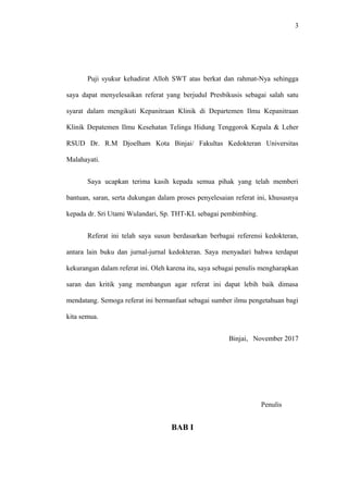 3
Puji syukur kehadirat Alloh SWT atas berkat dan rahmat-Nya sehingga
saya dapat menyelesaikan referat yang berjudul Presbikusis sebagai salah satu
syarat dalam mengikuti Kepanitraan Klinik di Departemen Ilmu Kepanitraan
Klinik Depatemen Ilmu Kesehatan Telinga Hidung Tenggorok Kepala & Leher
RSUD Dr. R.M Djoelham Kota Binjai/ Fakultas Kedokteran Universitas
Malahayati.
Saya ucapkan terima kasih kepada semua pihak yang telah memberi
bantuan, saran, serta dukungan dalam proses penyelesaian referat ini, khususnya
kepada dr. Sri Utami Wulandari, Sp. THT-KL sebagai pembimbing.
Referat ini telah saya susun berdasarkan berbagai referensi kedokteran,
antara lain buku dan jurnal-jurnal kedokteran. Saya menyadari bahwa terdapat
kekurangan dalam referat ini. Oleh karena itu, saya sebagai penulis mengharapkan
saran dan kritik yang membangun agar referat ini dapat lebih baik dimasa
mendatang. Semoga referat ini bermanfaat sebagai sumber ilmu pengetahuan bagi
kita semua.
Binjai, November 2017
Penulis
BAB I
 