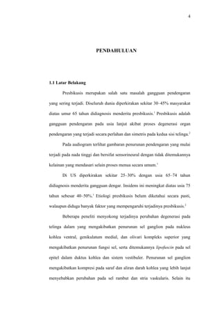 4
PENDAHULUAN
1.1 Latar Belakang
Presbikusis merupakan salah satu masalah gangguan pendengaran
yang sering terjadi. Diseluruh dunia diperkirakan sekitar 30–45% masyarakat
diatas umur 65 tahun didiagnosis menderita presbikusis.1
Presbikusis adalah
gangguan pendengaran pada usia lanjut akibat proses degenerasi organ
pendengaran yang terjadi secara perlahan dan simetris pada kedua sisi telinga.2
Pada audiogram terlihat gambaran penurunan pendengaran yang mulai
terjadi pada nada tinggi dan bersifat sensorineural dengan tidak ditemukannya
kelainan yang mendasari selain proses menua secara umum.1
Di US diperkirakan sekitar 25–30% dengan usia 65–74 tahun
didiagnosis menderita gangguan dengar. Insidens ini meningkat diatas usia 75
tahun sebesar 40–50%.1
Etiologi presbikusis belum diketahui secara pasti,
walaupun diduga banyak faktor yang mempengaruhi terjadinya presbikusis.2
Beberapa peneliti menyokong terjadinya perubahan degenerasi pada
telinga dalam yang mengakibatkan penurunan sel ganglion pada nukleus
kohlea ventral, genikulatum medial, dan olivari kompleks superior yang
mengakibatkan penurunan fungsi sel, serta ditemukannya lipofuscin pada sel
epitel dalam duktus kohlea dan sistem vestibuler. Penurunan sel ganglion
mengakibatkan kompresi pada saraf dan aliran darah kohlea yang lebih lanjut
menyebabkan perubahan pada sel rambut dan stria vaskularis. Selain itu
 