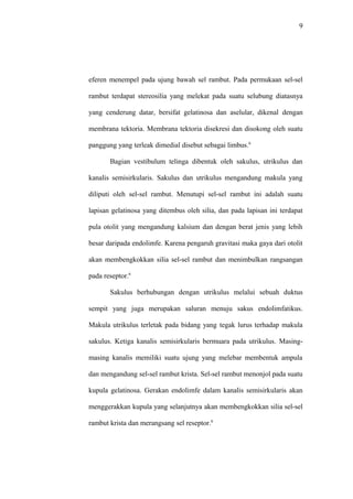 9
eferen menempel pada ujung bawah sel rambut. Pada permukaan sel-sel
rambut terdapat stereosilia yang melekat pada suatu selubung diatasnya
yang cenderung datar, bersifat gelatinosa dan aselular, dikenal dengan
membrana tektoria. Membrana tektoria disekresi dan disokong oleh suatu
panggung yang terleak dimedial disebut sebagai limbus.6
Bagian vestibulum telinga dibentuk oleh sakulus, utrikulus dan
kanalis semisirkularis. Sakulus dan utrikulus mengandung makula yang
diliputi oleh sel-sel rambut. Menutupi sel-sel rambut ini adalah suatu
lapisan gelatinosa yang ditembus oleh silia, dan pada lapisan ini terdapat
pula otolit yang mengandung kalsium dan dengan berat jenis yang lebih
besar daripada endolimfe. Karena pengaruh gravitasi maka gaya dari otolit
akan membengkokkan silia sel-sel rambut dan menimbulkan rangsangan
pada reseptor.6
Sakulus berhubungan dengan utrikulus melalui sebuah duktus
sempit yang juga merupakan saluran menuju sakus endolimfatikus.
Makula utrikulus terletak pada bidang yang tegak lurus terhadap makula
sakulus. Ketiga kanalis semisirkularis bermuara pada utrikulus. Masing-
masing kanalis memiliki suatu ujung yang melebar membentuk ampula
dan mengandung sel-sel rambut krista. Sel-sel rambut menonjol pada suatu
kupula gelatinosa. Gerakan endolimfe dalam kanalis semisirkularis akan
menggerakkan kupula yang selanjutnya akan membengkokkan silia sel-sel
rambut krista dan merangsang sel reseptor.6
 