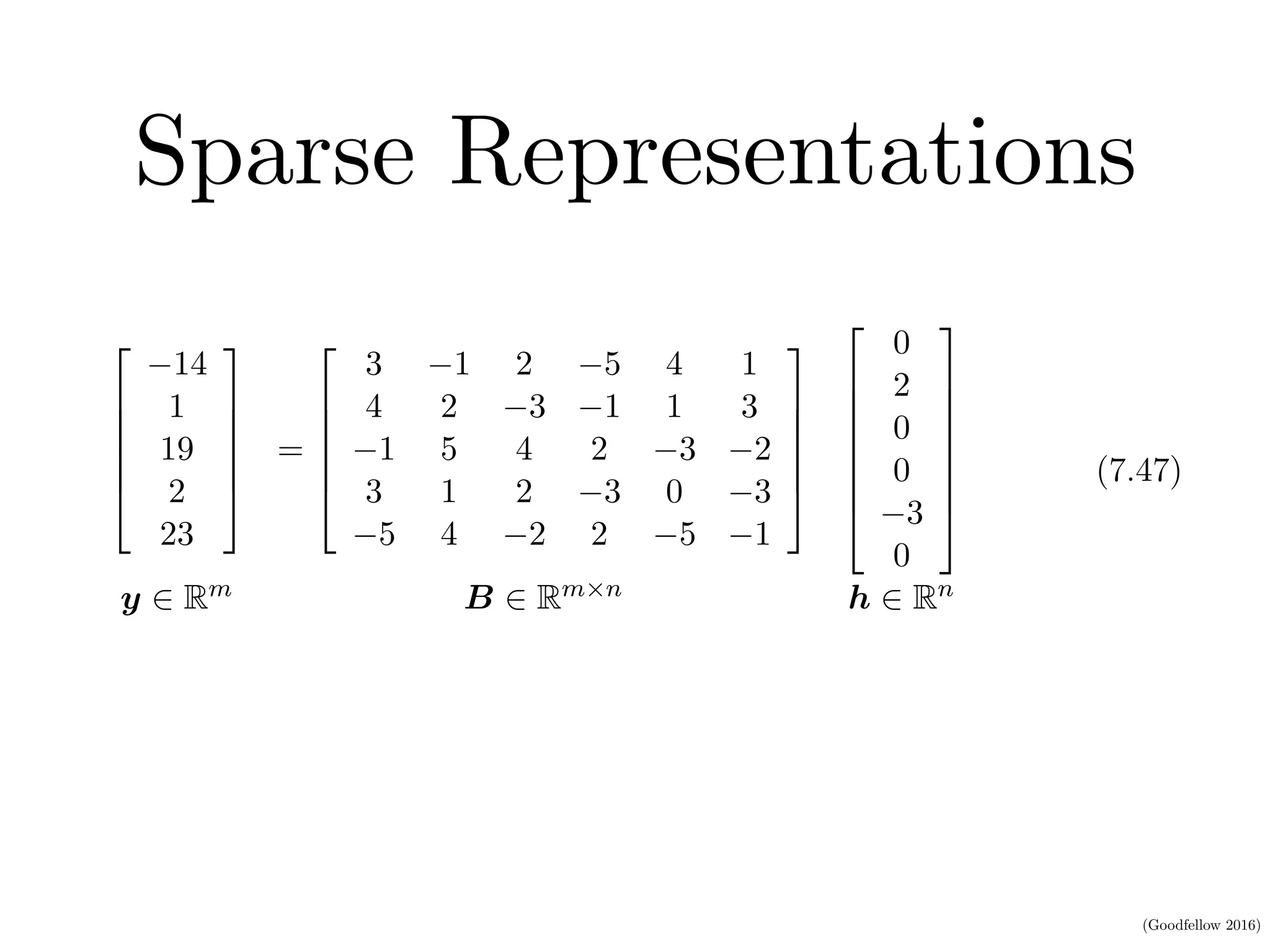 (Goodfellow 2016)
Sparse Representations
HAPTER 7. REGULARIZATION FOR DEEP LEARNING
2
6
6
6
6
4
14
1
19
2
23
3
7
7
7
7
5
=
2
6
6
6
6
4
3 1 2 5 4 1
4 2 3 1 1 3
1 5 4 2 3 2
3 1 2 3 0 3
5 4 2 2 5 1
3
7
7
7
7
5
2
6
6
6
6
6
6
4
0
2
0
0
3
0
3
7
7
7
7
7
7
5
y 2 Rm B 2 Rm⇥n h 2 Rn
(7.47)
In the ﬁrst expression, we have an example of a sparsely parametrized linear
egression model. In the second, we have linear regression with a sparse representa-
on h of the data x. That is, h is a function of x that, in some sense, represents
he information present in x, but does so with a sparse vector.
Representational regularization is accomplished by the same sorts of mechanisms
hat we have used in parameter regularization.
Norm penalty regularization of representations is performed by adding to the
 