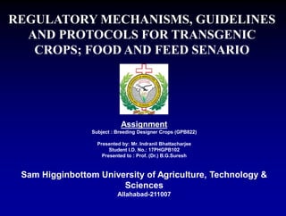 Assignment
Subject : Breeding Designer Crops (GPB822)
Presented by: Mr. Indranil Bhattacharjee
Student I.D. No.: 17PHGPB102
Presented to : Prof. (Dr.) B.G.Suresh
Sam Higginbottom University of Agriculture, Technology &
Sciences
Allahabad-211007
REGULATORY MECHANISMS, GUIDELINES
AND PROTOCOLS FOR TRANSGENIC
CROPS; FOOD AND FEED SENARIO
 
