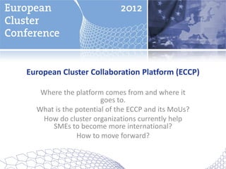 European Cluster Collaboration Platform (ECCP)

   Where the platform comes from and where it
                      goes to.
  What is the potential of the ECCP and its MoUs?
   How do cluster organizations currently help
      SMEs to become more international?
              How to move forward?
 