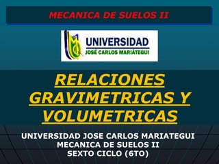 RELACIONES
GRAVIMETRICAS Y
VOLUMETRICAS
MECANICA DE SUELOS II
UNIVERSIDAD JOSE CARLOS MARIATEGUI
MECANICA DE SUELOS II
SEXTO CICLO (6TO)
 