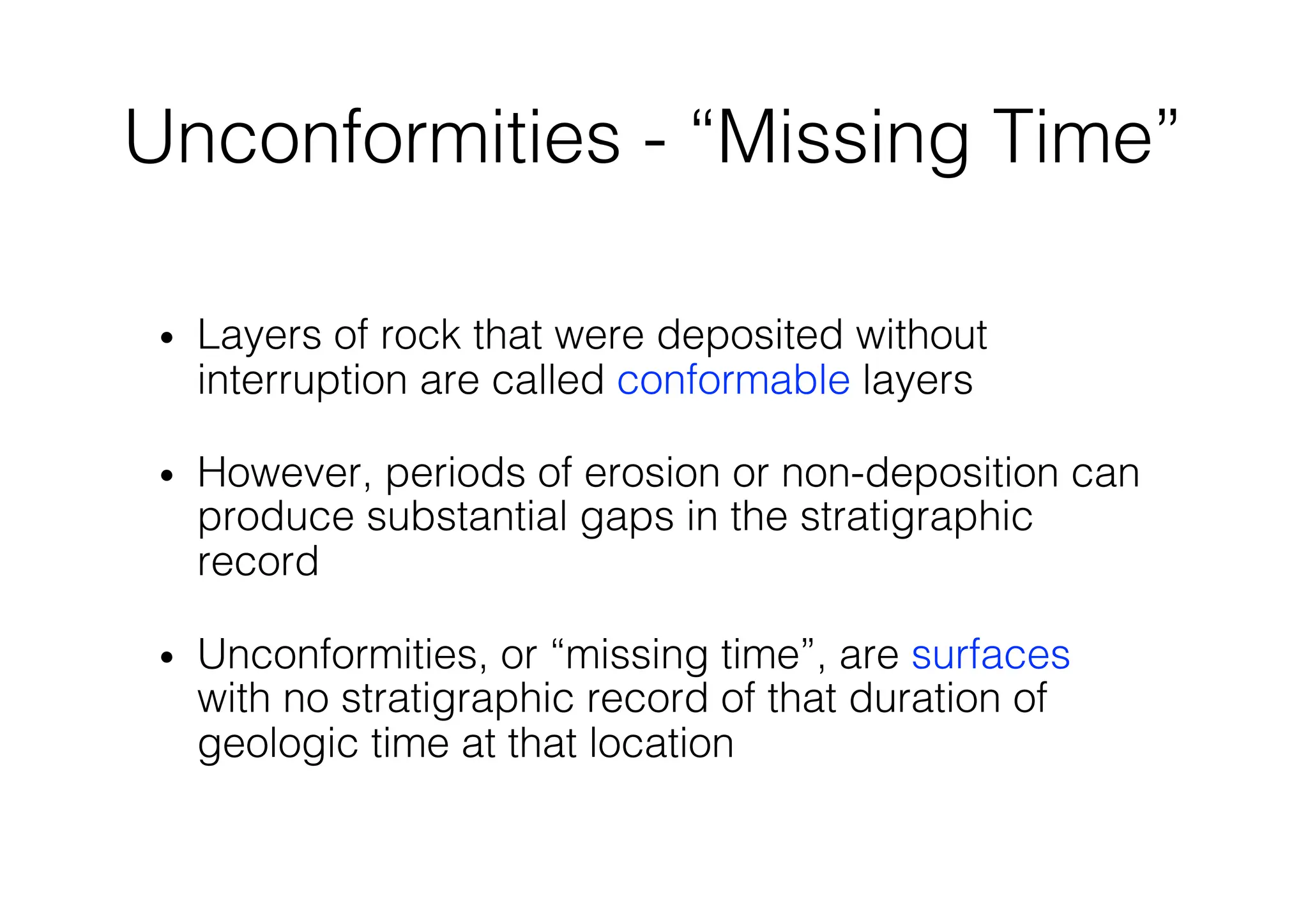 Unconformities - “Missing Time”
• Layers of rock that were deposited without
interruption are called conformable layers
• However, periods of erosion or non-deposition can
produce substantial gaps in the stratigraphic
record
• Unconformities, or “missing time”, are surfaces
with no stratigraphic record of that duration of
geologic time at that location
 