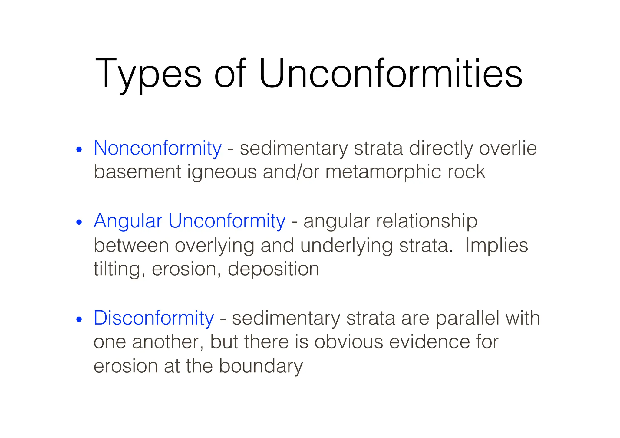 Types of Unconformities
• Nonconformity - sedimentary strata directly overlie
basement igneous and/or metamorphic rock
• Angular Unconformity - angular relationship
between overlying and underlying strata. Implies
tilting, erosion, deposition
• Disconformity - sedimentary strata are parallel with
one another, but there is obvious evidence for
erosion at the boundary
 