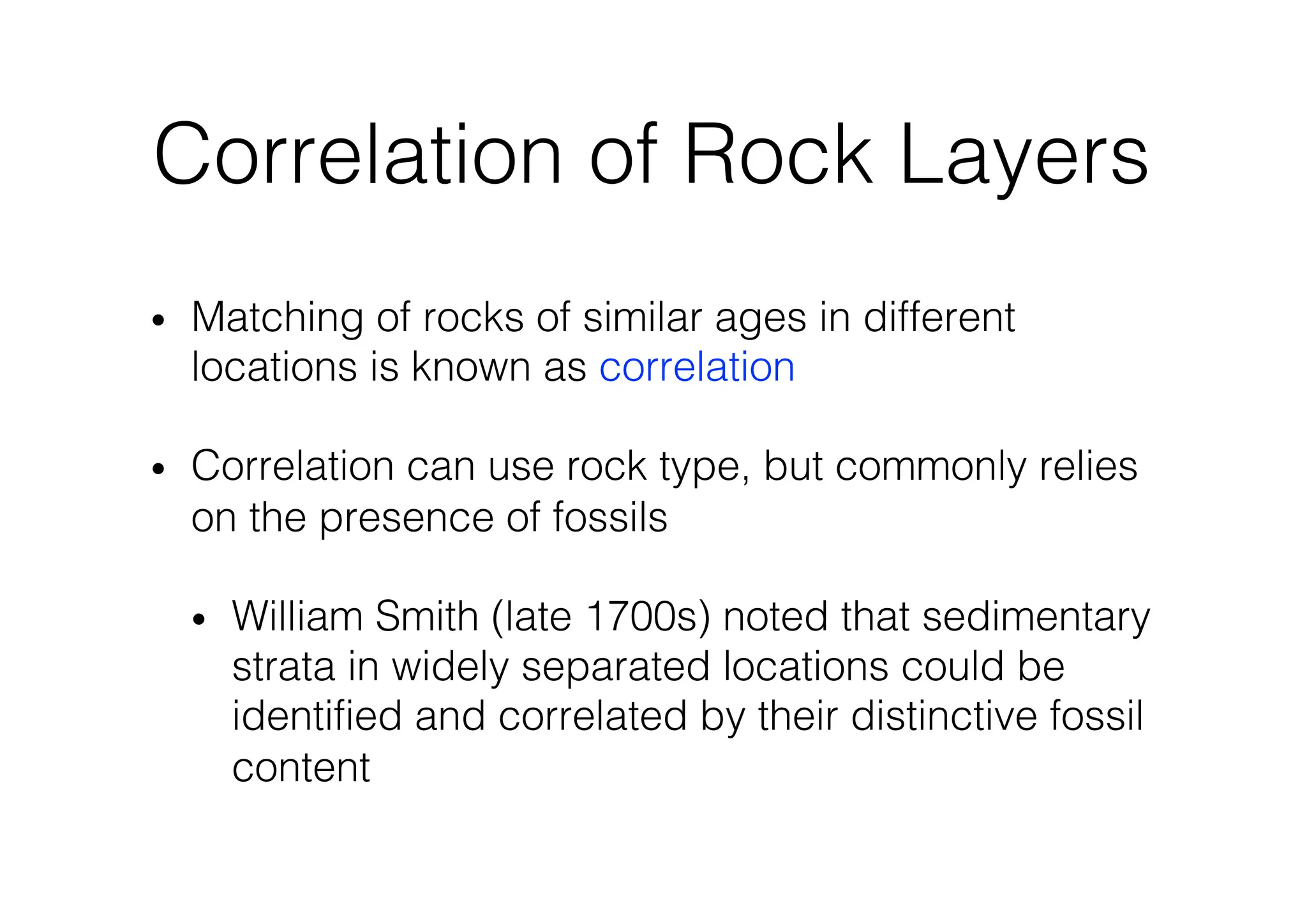 Correlation of Rock Layers
• Matching of rocks of similar ages in different
locations is known as correlation
• Correlation can use rock type, but commonly relies
on the presence of fossils
• William Smith (late 1700s) noted that sedimentary
strata in widely separated locations could be
identified and correlated by their distinctive fossil
content
 