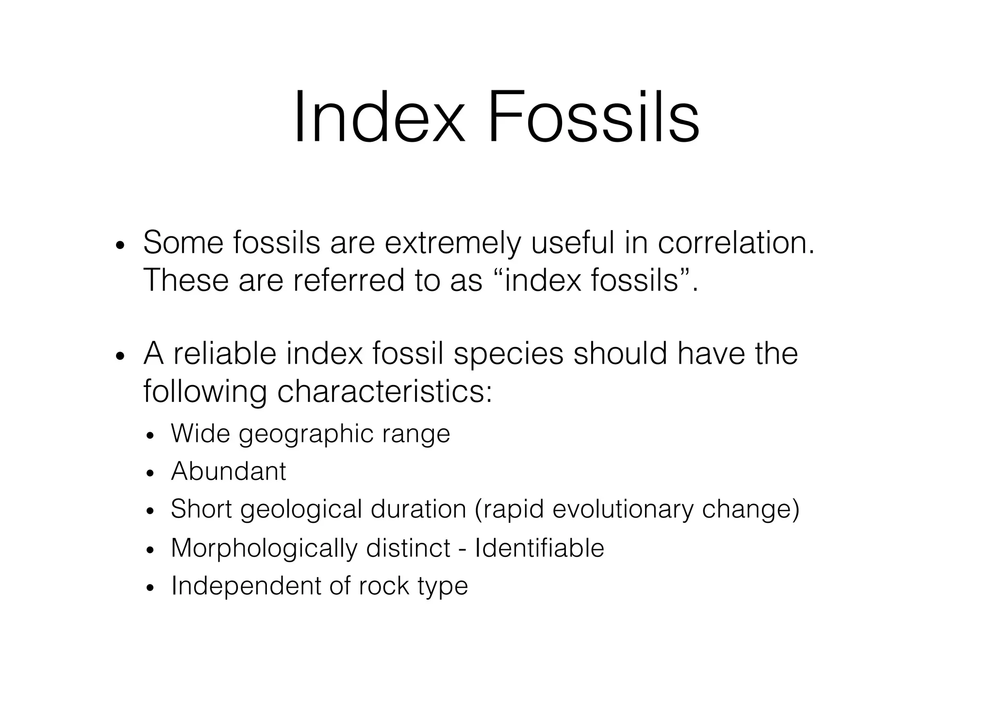 • Some fossils are extremely useful in correlation.
These are referred to as “index fossils”.
• A reliable index fossil species should have the
following characteristics:
• Wide geographic range
• Abundant
• Short geological duration (rapid evolutionary change)
• Morphologically distinct - Identifiable
• Independent of rock type
Index Fossils
 
