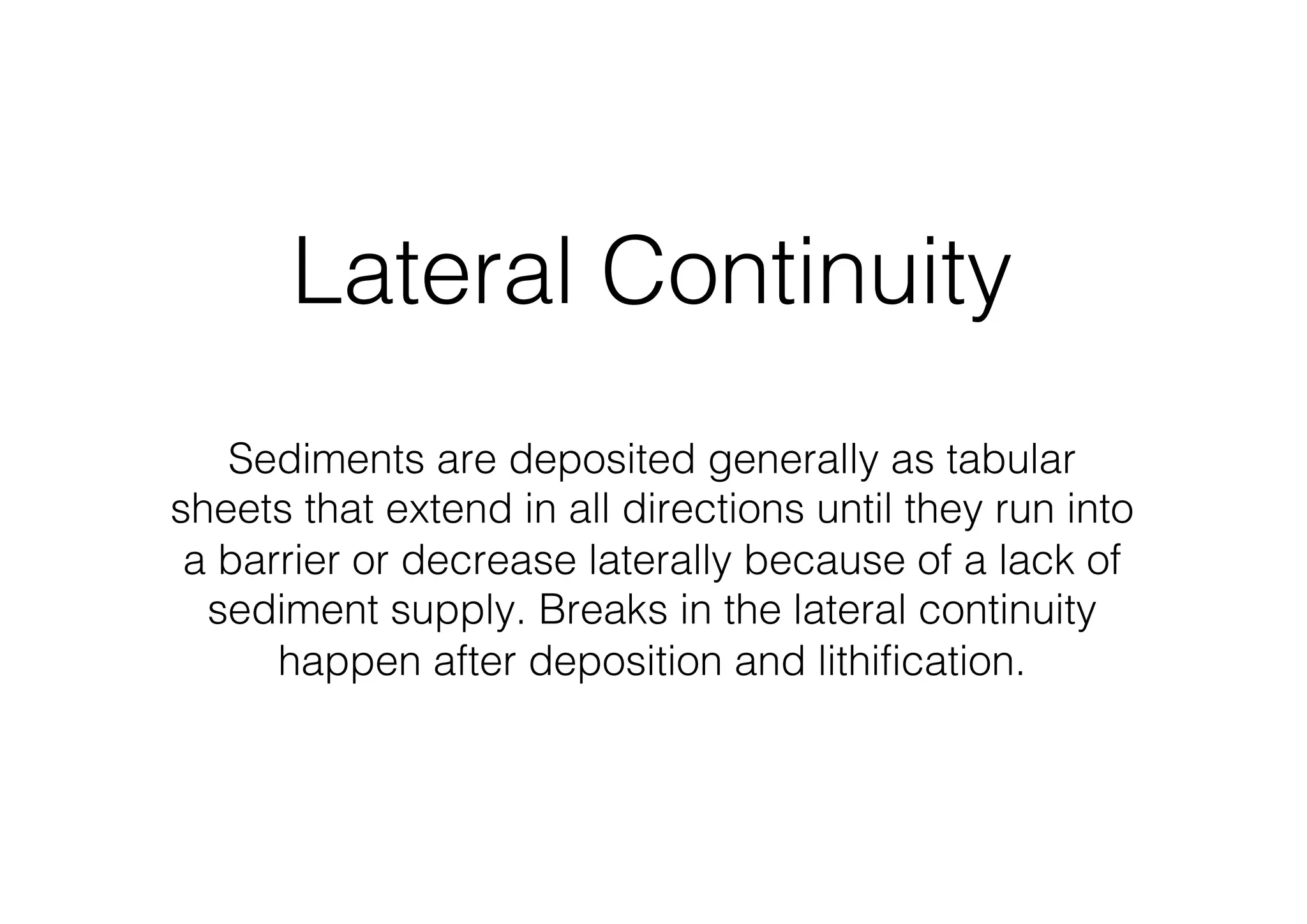 Lateral Continuity
Sediments are deposited generally as tabular
sheets that extend in all directions until they run into
a barrier or decrease laterally because of a lack of
sediment supply. Breaks in the lateral continuity
happen after deposition and lithification.
 