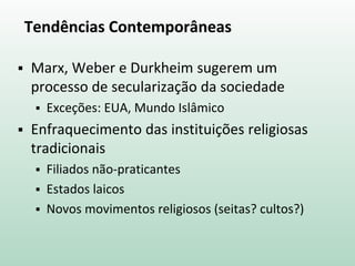 Tendências Contemporâneas
 Marx, Weber e Durkheim sugerem um
processo de secularização da sociedade
 Exceções: EUA, Mundo Islâmico
 Enfraquecimento das instituições religiosas
tradicionais
 Filiados não-praticantes
 Estados laicos
 Novos movimentos religiosos (seitas? cultos?)
 