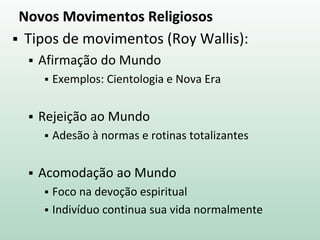 Novos Movimentos Religiosos
 Tipos de movimentos (Roy Wallis):
 Afirmação do Mundo
 Exemplos: Cientologia e Nova Era
 Rejeição ao Mundo
 Adesão à normas e rotinas totalizantes
 Acomodação ao Mundo
 Foco na devoção espiritual
 Indivíduo continua sua vida normalmente
 