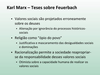 Karl Marx – Teses sobre Feuerbach
 Valores sociais são projetados erroneamente
sobre os deuses
 Alienação por ignorância do processos históricos-
sociais
 Religião como “ópio do povo”
 Justificativa e mascaramento das desigualdades sociais
e dominações
 Racionalização permite a sociedade reapropriar-
se da responsabilidade desses valores sociais
 Otimista sobre a capacidade humana de realizar os
valores sociais
 