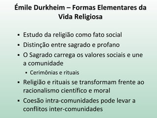 Émile Durkheim – Formas Elementares da
Vida Religiosa
 Estudo da religião como fato social
 Distinção entre sagrado e profano
 O Sagrado carrega os valores sociais e une
a comunidade
 Cerimônias e rituais
 Religião e rituais se transformam frente ao
racionalismo científico e moral
 Coesão intra-comunidades pode levar a
conflitos inter-comunidades
 