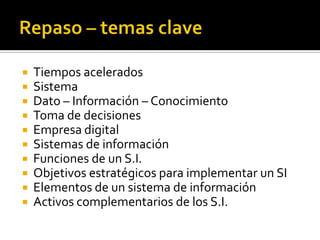  Tiempos acelerados
Sistema
Dato – Información – Conocimiento
Toma de decisiones
Empresa digital
Sistemas de información
Funciones de un S.I.
Objetivos estratégicos para implementar un SI
Elementos de un sistema de información
Activos complementarios de los S.I.