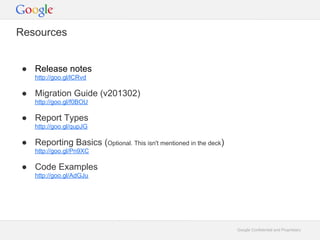 Resources


 Release notes
    http://goo.gl/lCRvd

 Migration Guide (v201302)
    http://goo.gl/f0BOU

 Report Types
    http://goo.gl/qupJG

 Reporting Basics (Optional. This isn't mentioned in the deck)
    http://goo.gl/Pn9XC

 Code Examples
    http://goo.gl/AdGJu




                                                                  Google Confidential and Proprietary
 