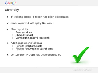 Summary

 11 reports added, 1 report has been deprecated

 Stats improved in Display Network

 New report for
       Feed services
       Shared Budget
       Campaign negative locations

 Additional reports for beta
       Reports for Shared sets
       Reports for Dynamic Search Ads

 conversionTypeId has been deprecated




                                                   Google Confidential and Proprietary
 