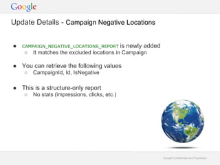Update Details - Campaign Negative Locations


   CAMPAIGN_NEGATIVE_LOCATIONS_REPORT         is newly added
       It matches the excluded locations in Campaign

 You can retrieve the following values
       CampaignId, Id, IsNegative

 This is a structure-only report
       No stats (impressions, clicks, etc.)




                                                                Google Confidential and Proprietary
 