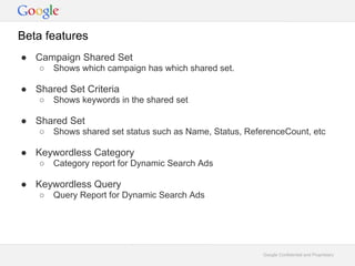 Beta features
 Campaign Shared Set
      Shows which campaign has which shared set.

 Shared Set Criteria
      Shows keywords in the shared set

 Shared Set
      Shows shared set status such as Name, Status, ReferenceCount, etc

 Keywordless Category
      Category report for Dynamic Search Ads

 Keywordless Query
      Query Report for Dynamic Search Ads




                                                         Google Confidential and Proprietary
 