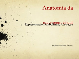 Anatomia da

             mensagem visual
Representação, Simbolismo, Abstração




                    Professor Gabriel Arroyo
 