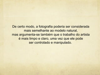 De certo modo, a fotografia poderia ser considerada
       mais semelhante ao modelo natural,
mas argumenta-se também que o trabalho do artista
    é mais limpo e claro, uma vez que ele pode
          ser controlado e manipulado.
 