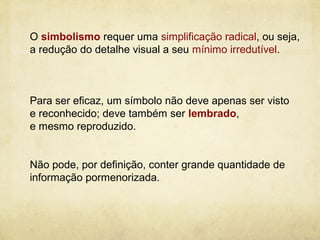 O simbolismo requer uma simplificação radical, ou seja,
a redução do detalhe visual a seu mínimo irredutível.



Para ser eficaz, um símbolo não deve apenas ser visto
e reconhecido; deve também ser lembrado,
e mesmo reproduzido.


Não pode, por definição, conter grande quantidade de
informação pormenorizada.
 