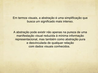 Em termos visuais, a abstração é uma simplificação que
         busca um significado mais intenso.


A abstração pode existir não apenas na pureza de uma
  manifestação visual reduzida à mínima informação
 representacional, mas também como abstração pura
         e desvinculada de qualquer relação
           com dados visuais conhecidos.
 