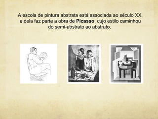 A escola de pintura abstrata está associada ao século XX,
 e dela faz parte a obra de Picasso, cujo estilo caminhou
               do semi-abstrato ao abstrato.
 